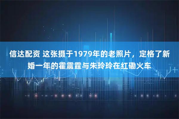 信达配资 这张摄于1979年的老照片，定格了新婚一年的霍震霆与朱玲玲在红磡火车