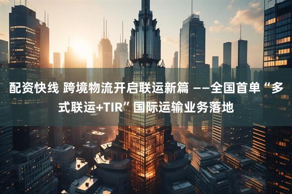 配资快线 跨境物流开启联运新篇 ——全国首单“多式联运+TIR”国际运输业务落地