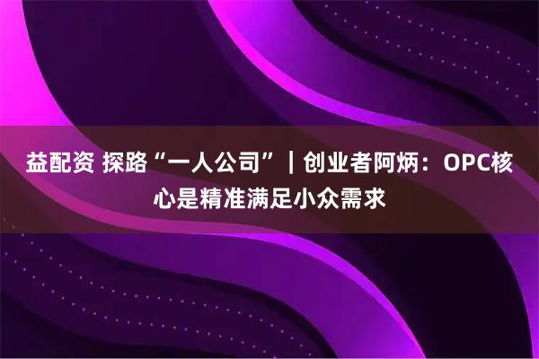 益配资 探路“一人公司”｜创业者阿炳：OPC核心是精准满足小众需求