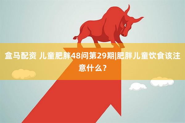 盒马配资 儿童肥胖48问第29期|肥胖儿童饮食该注意什么？