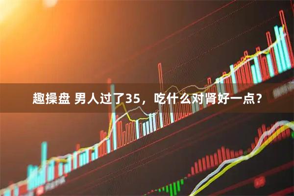 趣操盘 男人过了35，吃什么对肾好一点？