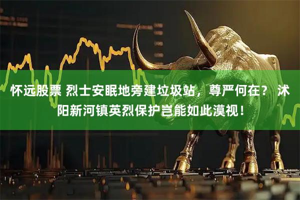 怀远股票 烈士安眠地旁建垃圾站，尊严何在？ 沭阳新河镇英烈保护岂能如此漠视！