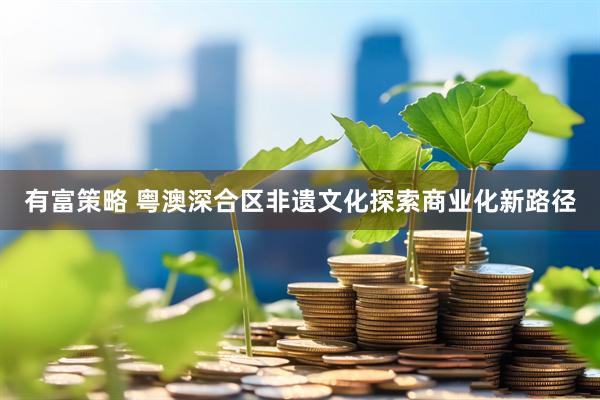有富策略 粤澳深合区非遗文化探索商业化新路径