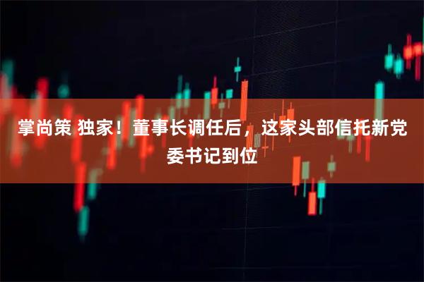 掌尚策 独家！董事长调任后，这家头部信托新党委书记到位