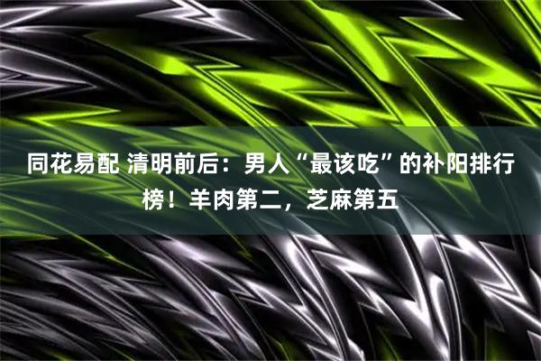 同花易配 清明前后：男人“最该吃”的补阳排行榜！羊肉第二，芝麻第五