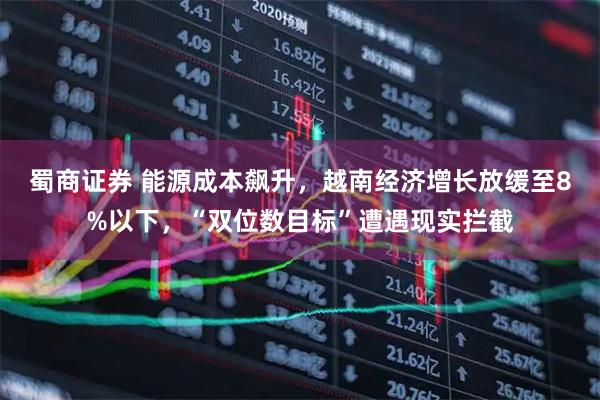 蜀商证券 能源成本飙升，越南经济增长放缓至8%以下，“双位数目标”遭遇现实拦截