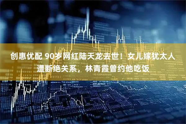 创惠优配 90岁网红陆天龙去世！女儿嫁犹太人遭断绝关系，林青霞曾约他吃饭