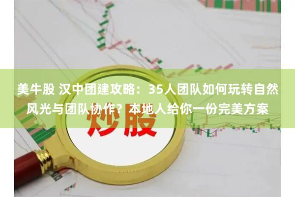 美牛股 汉中团建攻略：35人团队如何玩转自然风光与团队协作？本地人给你一份完美方案