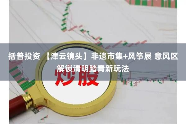括普投资 【津云镜头】非遗市集+风筝展 意风区解锁清明踏青新玩法