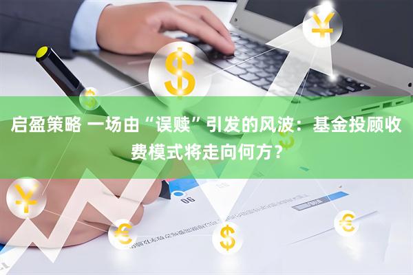 启盈策略 一场由“误赎”引发的风波：基金投顾收费模式将走向何方？