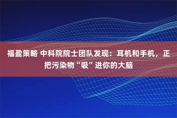 福盈策略 中科院院士团队发现：耳机和手机，正把污染物“吸”进你的大脑