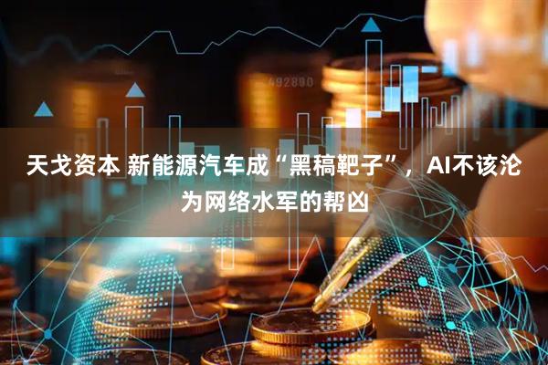 天戈资本 新能源汽车成“黑稿靶子”，AI不该沦为网络水军的帮凶