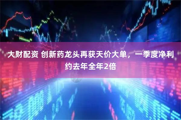 大财配资 创新药龙头再获天价大单，一季度净利约去年全年2倍