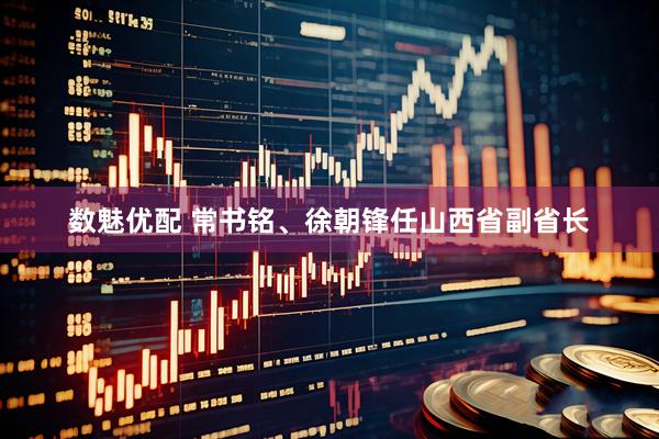 数魅优配 常书铭、徐朝锋任山西省副省长